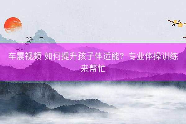 车震视频 如何提升孩子体适能？专业体操训练来帮忙
