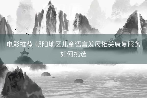 电影推荐 朝阳地区儿童语言发展相关康复服务如何挑选