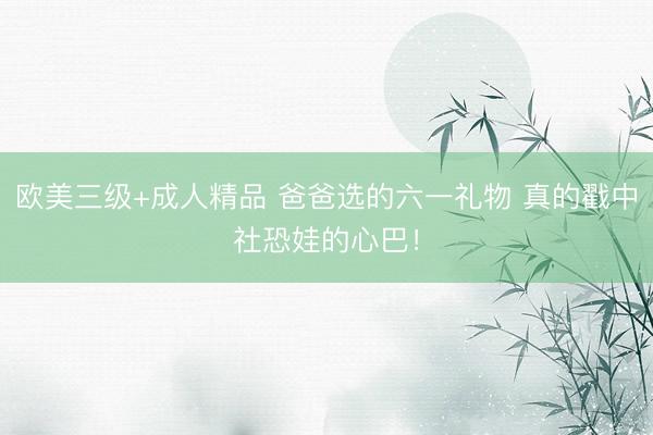 欧美三级+成人精品 爸爸选的六一礼物 真的戳中社恐娃的心巴！