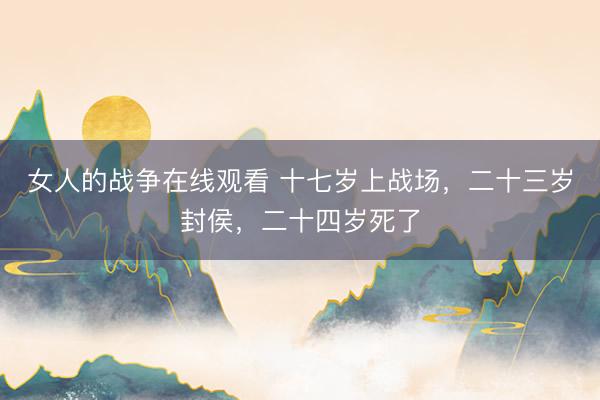 女人的战争在线观看 十七岁上战场，二十三岁封侯，二十四岁死了
