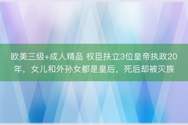 欧美三级+成人精品 权臣扶立3位皇帝执政20年，女儿和外孙女都是皇后，死后却被灭族