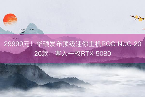 29999元！华硕发布顶级迷你主机ROG NUC 2026款：塞入一枚RTX 5080