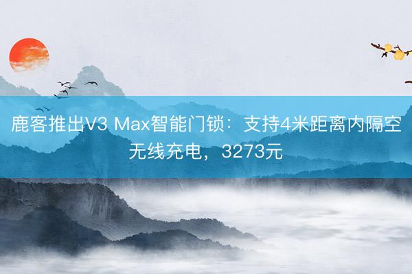 鹿客推出V3 Max智能门锁：支持4米距离内隔空无线充电，3273元