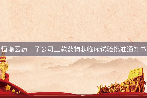 恒瑞医药：子公司三款药物获临床试验批准通知书