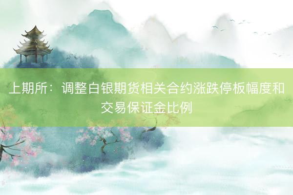 上期所：调整白银期货相关合约涨跌停板幅度和交易保证金比例