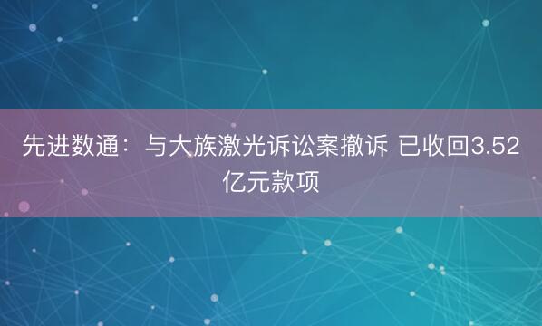 先进数通：与大族激光诉讼案撤诉 已收回3.52亿元款项