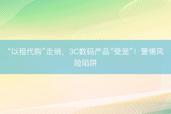 “以租代购”走俏，3C数码产品“受宠”！警惕风险陷阱