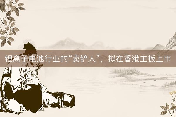 锂离子电池行业的“卖铲人”，拟在香港主板上市