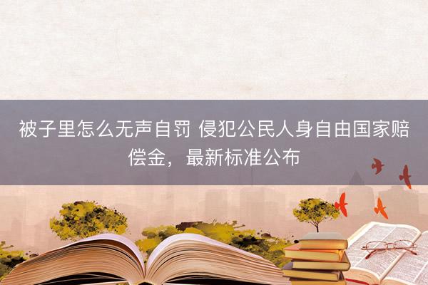 被子里怎么无声自罚 侵犯公民人身自由国家赔偿金，最新标准公布