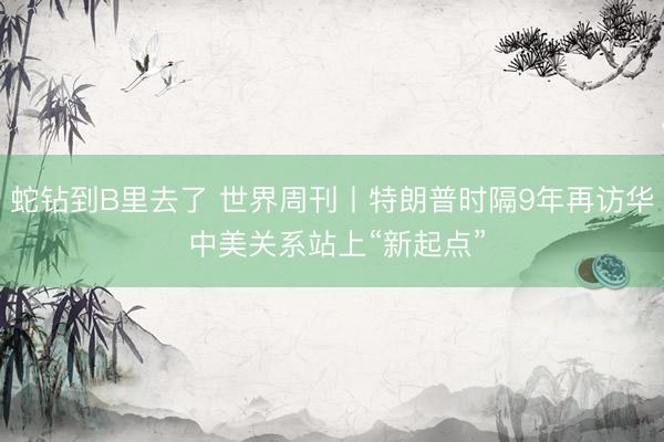 蛇钻到B里去了 世界周刊丨特朗普时隔9年再访华 中美关系站上“新起点”