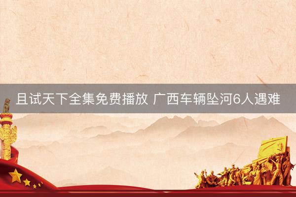 且试天下全集免费播放 广西车辆坠河6人遇难