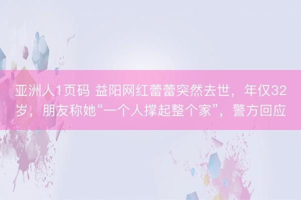 亚洲人1页码 益阳网红蕾蕾突然去世，年仅32岁，朋友称她“一个人撑起整个家”，警方回应