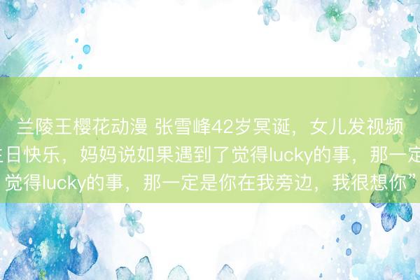 兰陵王樱花动漫 张雪峰42岁冥诞，女儿发视频追忆父亲：“爸爸，生日快乐，妈妈说如果遇到了觉得lucky的事，那一定是你在我旁边，我很想你”
