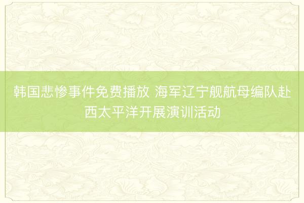 韩国悲惨事件免费播放 海军辽宁舰航母编队赴西太平洋开展演训活动