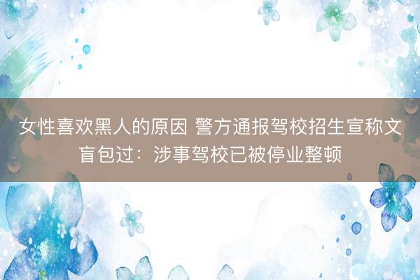 女性喜欢黑人的原因 警方通报驾校招生宣称文盲包过：涉事驾校已被停业整顿