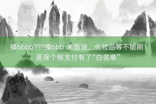 搡bbbb???搡bbb 米面油、化妆品等不能刷！医保个账支付有了“白名单”