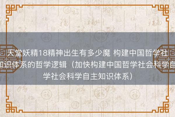 天堂妖精18精神出生有多少魔 构建中国哲学社会科学自主知识体系的哲学逻辑（加快构建中国哲学社会科学自主知识体系）