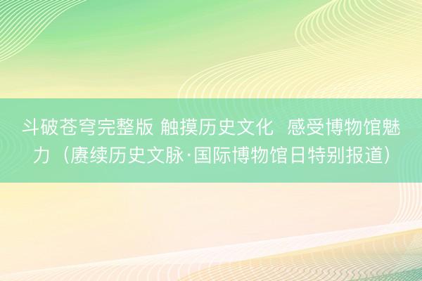 斗破苍穹完整版 触摸历史文化  感受博物馆魅力（赓续历史文脉·国际博物馆日特别报道）