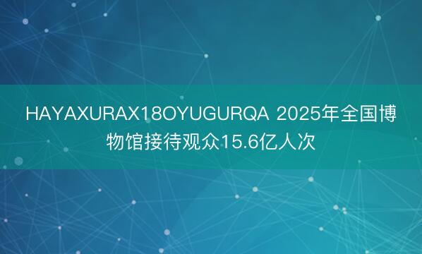 HAYAXURAX18OYUGURQA 2025年全国博物馆接待观众15.6亿人次