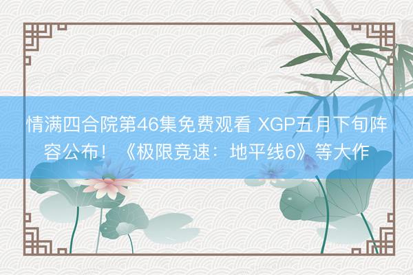 情满四合院第46集免费观看 XGP五月下旬阵容公布！《极限竞速：地平线6》等大作