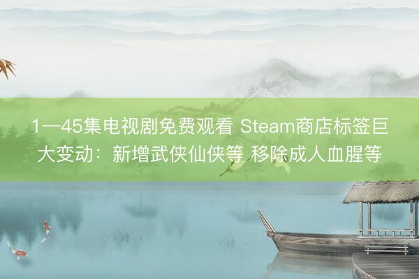 1—45集电视剧免费观看 Steam商店标签巨大变动：新增武侠仙侠等 移除成人血腥等
