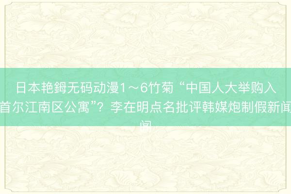 日本艳鉧无码动漫1～6竹菊 “中国人大举购入首尔江南区公寓”？李在明点名批评韩媒炮制假新闻