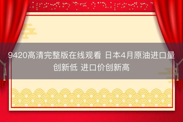 9420高清完整版在线观看 日本4月原油进口量创新低 进口价创新高