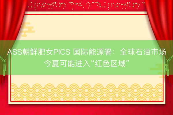 ASS朝鲜肥女PICS 国际能源署：全球石油市场今夏可能进入“红色区域”