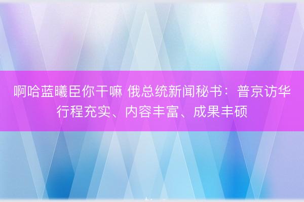 啊哈蓝曦臣你干嘛 俄总统新闻秘书：普京访华行程充实、内容丰富、成果丰硕