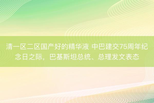 清一区二区国产好的精华液 中巴建交75周年纪念日之际，巴基斯坦总统、总理发文表态