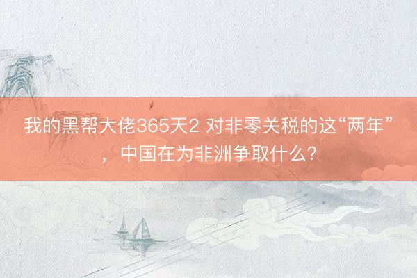 我的黑帮大佬365天2 对非零关税的这“两年”，中国在为非洲争取什么？