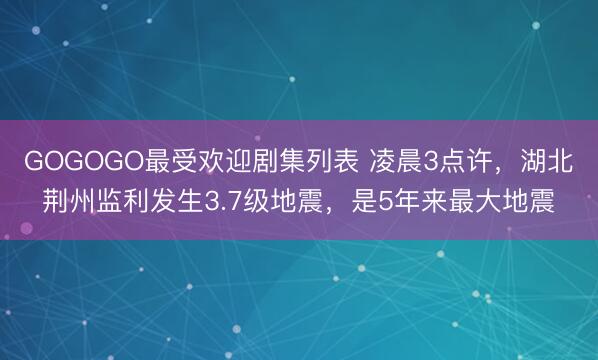 GOGOGO最受欢迎剧集列表 凌晨3点许，湖北荆州监利发生3.7级地震，是5年来最大地震