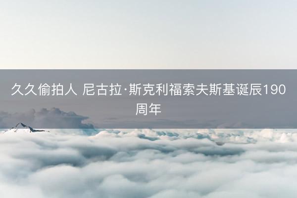 久久偷拍人 尼古拉·斯克利福索夫斯基诞辰190周年