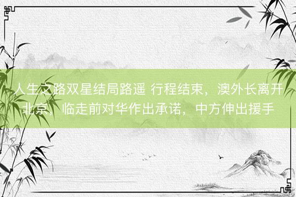 人生之路双星结局路遥 行程结束，澳外长离开北京，临走前对华作出承诺，中方伸出援手