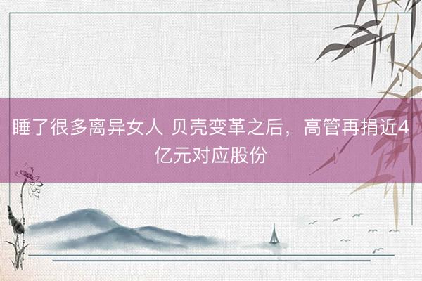 睡了很多离异女人 贝壳变革之后，高管再捐近4亿元对应股份