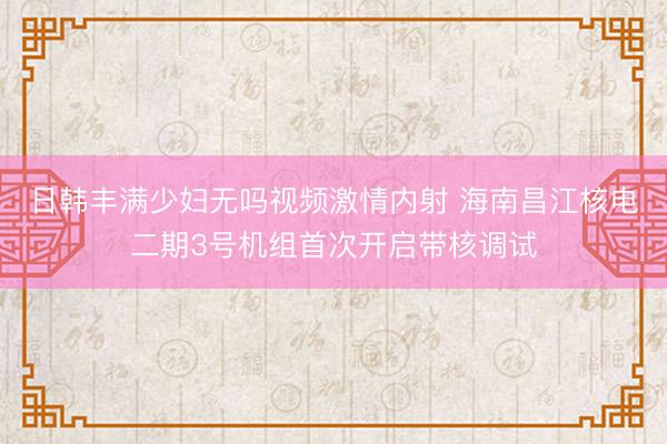 日韩丰满少妇无吗视频激情内射 海南昌江核电二期3号机组首次开启带核调试