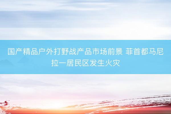 国产精品户外打野战产品市场前景 菲首都马尼拉一居民区发生火灾