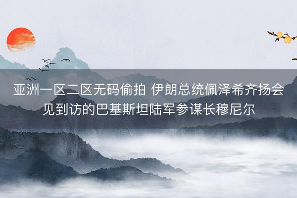 亚洲一区二区无码偷拍 伊朗总统佩泽希齐扬会见到访的巴基斯坦陆军参谋长穆尼尔