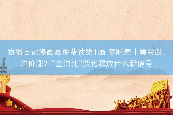 寄宿日记漫画画免费读第1画 零时差丨黄金跌、油价涨？“金油比”变化释放什么新信号
