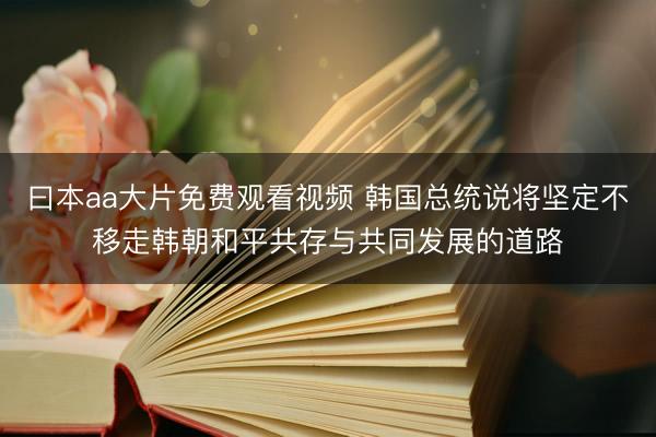 曰本aa大片免费观看视频 韩国总统说将坚定不移走韩朝和平共存与共同发展的道路