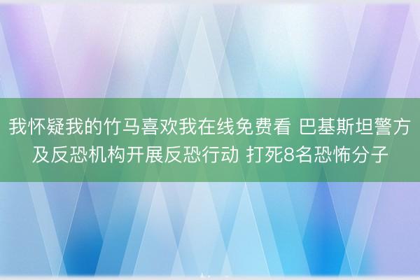 我怀疑我的竹马喜欢我在线免费看 巴基斯坦警方及反恐机构开展反恐行动 打死8名恐怖分子