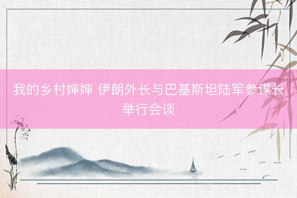 我的乡村婶婶 伊朗外长与巴基斯坦陆军参谋长举行会谈
