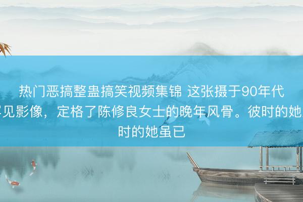 热门恶搞整蛊搞笑视频集锦 这张摄于90年代的罕见影像，定格了陈修良女士的晚年风骨。彼时的她虽已