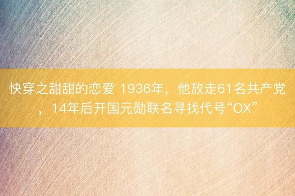 快穿之甜甜的恋爱 1936年，他放走61名共产党，14年后开国元勋联名寻找代号“OX”