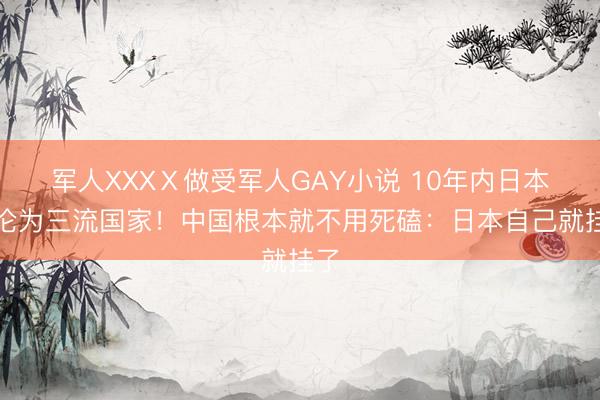 军人XXXⅩ做受军人GAY小说 10年内日本必沦为三流国家！中国根本就不用死磕：日本自己就挂了