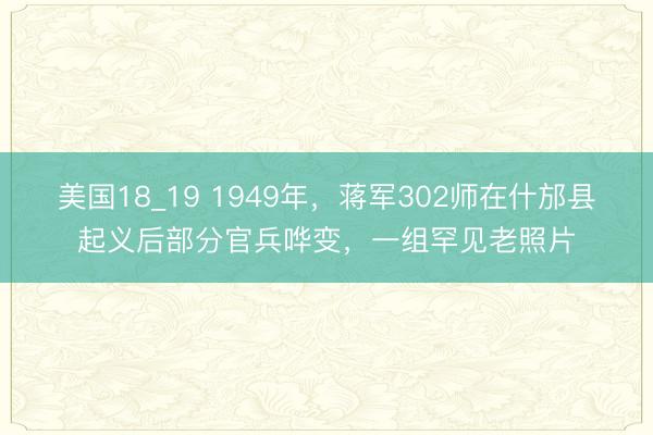 美国18_19 1949年,蒋军302师在什邡县起义后部分官兵哗变,一组罕见老照片