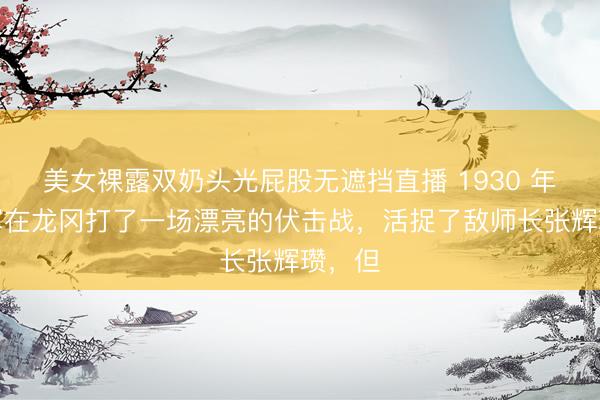 美女裸露双奶头光屁股无遮挡直播 1930 年,红军在龙冈打了一场漂亮的伏击战,活捉了敌师长张辉瓒,但