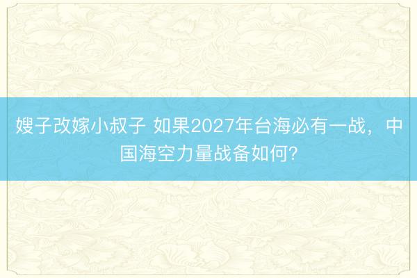 嫂子改嫁小叔子 如果2027年台海必有一战，中国海空力量战备如何？