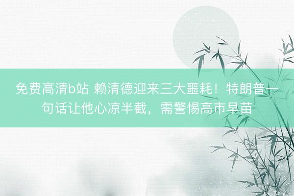 免费高清b站 赖清德迎来三大噩耗！特朗普一句话让他心凉半截，需警惕高市早苗