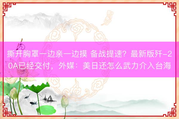 撕开胸罩一边亲一边摸 备战提速？最新版歼-20A已经交付，外媒：美日还怎么武力介入台海